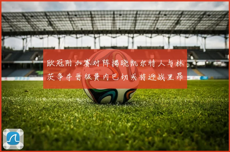 欧冠附加赛对阵揭晓凯尔特人与林茨争夺晋级费内巴切或将迎战里昂