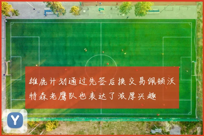 雄鹿计划通过先签后换交易佩顿沃特森老鹰队也表达了浓厚兴趣