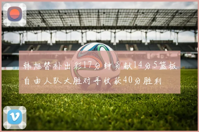 韩旭替补出彩17分钟贡献14分5篮板自由人队大胜对手收获40分胜利