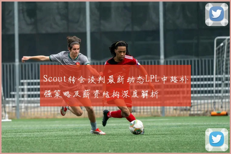 Scout转会谈判最新动态LPL中路补强策略及薪资结构深度解析